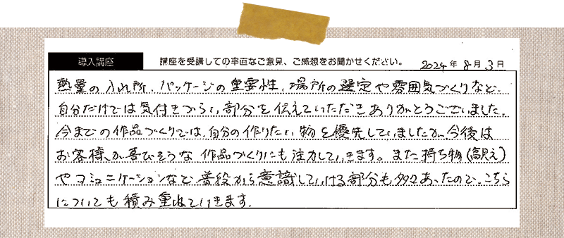 熱量の入れ所、パッケージの重要性、場所の選定や雰囲気づくりなど、 自分だけでは気付きづらい部分を伝えていただきありがとうございました。今までの作品づくりでは、自分の作りたい物を優先していました。今後はお客様が喜びそうな作品づくりにも注力していきます。また持ち物(高見え) やコミュニケーションなど、普段から意識していける部分も多々あったので、こちらについても積み重ねていきます。