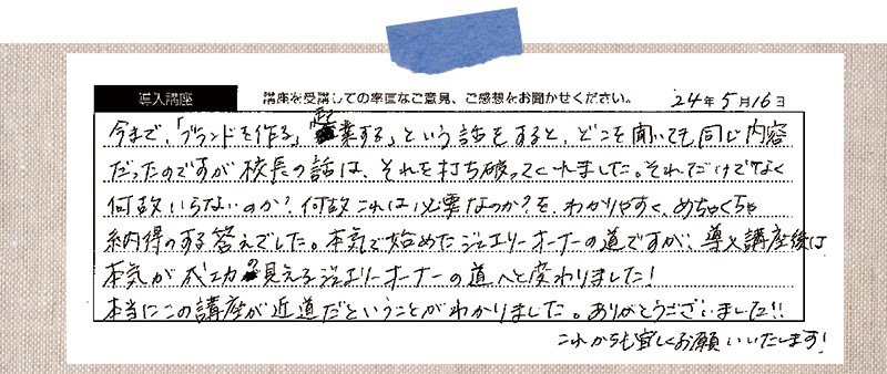 今まで、「ブランドを作る、起業する」という話をすると、どこを聞いても同じ内容だったのですが校長の話は、それを打ち破ってくれました。それだけでなく何故いらないのか?何故これは必要なのか?を、わかりやすく、めちゃくちゃ納得のする答えでした。本気で始めたジュエリーオーナーの道ですが、導入講座後は 「本気が成功の見えるジュエリーオーナーの道へと変わりました! 本当にこの講座が近道だということがわかりました。ありがとうございました!! これからも宜しくお願いいたします!