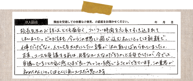 校長先生のお話はとても面白く、ついつい時間を忘れて引き込まれてしまいました。どのお話も、今からこの世界に飛び込む私にとっては新鮮で、仕事だけでなく、人としても大切にしたい言葉が沢山散りばめられていました。正直、コースを受講する前は、必要なコースなのだろうと不安でしたが、今では 受講していることの安心感とほど良いプレッシャーを感じることができています、この業界が初めての人にとっては、特に良いコースだと思います。