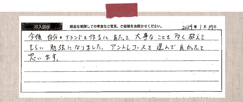 今後自分のブランドを作るにあたって大事なことを多く教えてもらい勉強になりました。アントレコースを選んで良かったと思います。