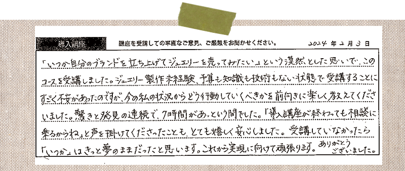 「いつか自分のブランドを立ち上げてジュエリーを売ってみたい」という漠然とした思いで、このコースを受講しました。ジュエリー製作未経験、予算も知識も技術もない状態で受講することに、すごく不安があったのですが、今の私の状況からどう行動していくべきかを前向きに楽しく教えてくださいました。驚きと発見の連続で、7時間があっという間でした。「導入講座が終わっても相談に乗るからね」と声を掛けてくださったことも、とても嬉しく安心しました。受講していなかったら「いつか」はきっと夢のままだったと思います。これから実現に向けて頑張ります。ありがとうございました。