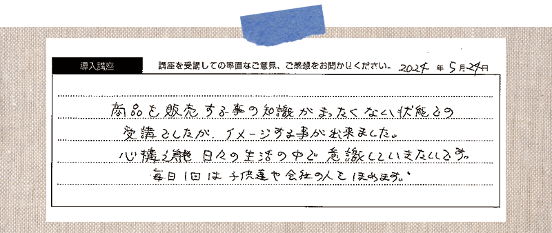 商品を販売する事の知識がまったくない状態での受講としたが、イメージする事が出来ました。心構えや日々の生活の中で意識していきたいです。 毎日1回は子供達や会社の人をほめます。