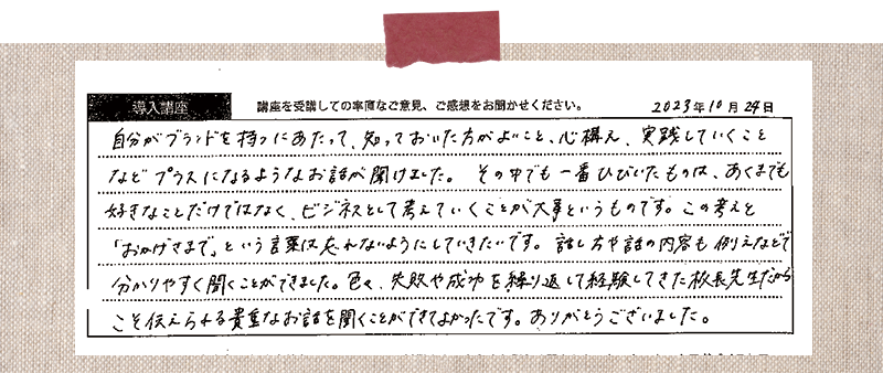 自分がブランドを持つにあたって、知っておいた方がよいこと、心構え、実践していくことなどプラスになるようなお話が聞けました。その中でも一番ひびいたものは、あくまでも好きなことだけではなく、ビジネスとして考えていくことが大事というものです。この考えと「おかげさまで」という言葉は忘れないようにしていきたいです。話し方や話の内容も例えなどで分かりやすく聞くことができました。色々、失敗や成功を繰り返して経験してきた校長先生だからこそ伝えられる貴重なお話を聞くことができてよかったです。ありがとうございました。