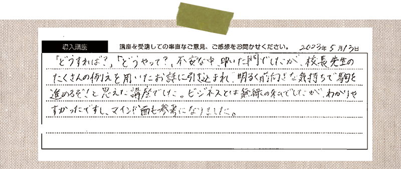 「どうすれば?」「どうやって?」不安な中、叩いた門でしたが、校長先生のたくさんの例えを用いたお話に引き込まれ、明るく前向きな気持ちで駒を進めるぞ!と思えた講座でした。ビジネスとは無縁の私でしたが、わかりやすかったですし、マインド面も参考になりました。