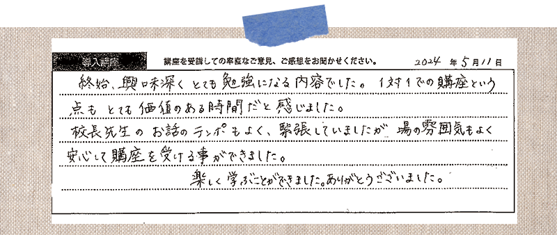 終始、興味深くとても勉強になる内容でした。1対1での購座という点もとても価値のある時間だと感じました。 校長先生のお話のテンポもよく、緊張していましたが場の雰囲気もよく 安心して購座を受ける事ができました。 楽しく学ぶことができました。ありがとうございました。