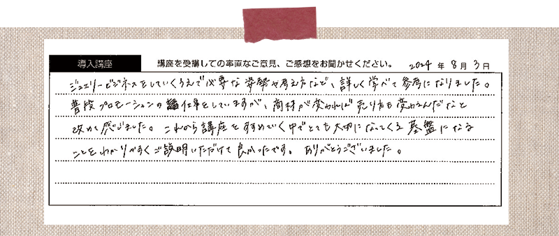 ジュエリービジネスをしていくうえで必要な姿勢や考え方など、詳しく学べて参考になりました。普段プロモーションの仕事をしていますが、商材が変われば売り方も変わるんだなと改めて感じました。これから講座をすすめていく中でとても大切になってくる基盤になる ことをわかりべすくご説明いただけて良かったです。ありがとうございました。