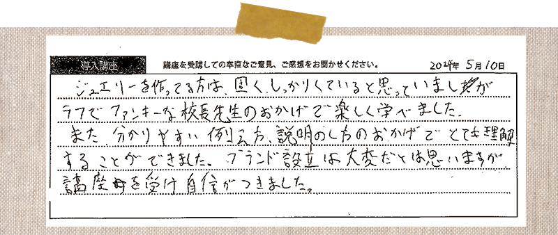 ジュエリーを作ってる方は、固く、しっかりしていると思っていましたが、ラフでファンキーな校長先生のおかげで楽しく学べました。また、分かりやすい例え方、説明のし方のおかげでとても理解することができました。ブランド設立は大変だとは思いますが、講座を受け自信がつきました。