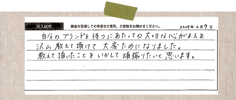 自分のブランドを持つにあたっての大切な心がまえを沢山教えて頂けて大変ためになりました。教えて頂いたことをいかして頑張りたいと思います。