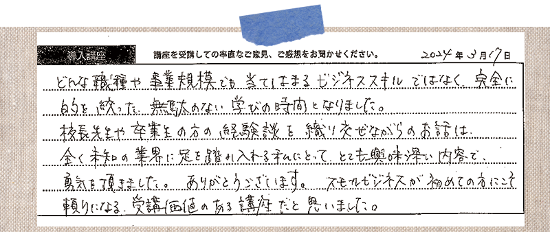 どんな職種や事業規模でも当てはまるビジネススキルではなく、完全に目的を絞った、無駄のない学びの時間となりました。校長先生や卒業生の方の経験談を織り交ぜながらのお話は、全く未知の業界に足を踏み入れる私にとって、とても興味深い内容で、勇気を頂きました。ありがとうございます。スモールビジネスが初めての方にこそ頼りになる、受講価値のある講座だと思いました。