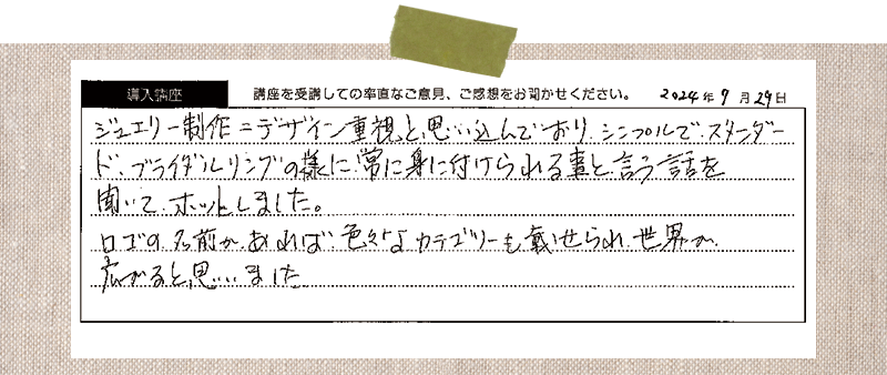 ジュエリー制作＝デザイン重視と思い込んでおり、シンプルで、スタンダー ド、ブライダルリングの様に常に身に付けられる事と、言う話を聞いて、ホッとしました。ロゴの名前かあれば、色々なカテゴリーを載せられ、世界が広がると思いました。