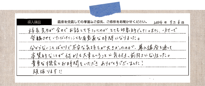 校長先生が全力でお話して下さったのがとても印象的でした。また、一対ーで 受講させていただけたことも有意義な時間になりました。 分からないことばかりで不安な気持ちが大きかったのが、導入講座を通して本質的なことが何よりも大事ということに気付き、前向きになりました。貴重な機会とお時間をいただきありがとうございました! 頑張ります!!