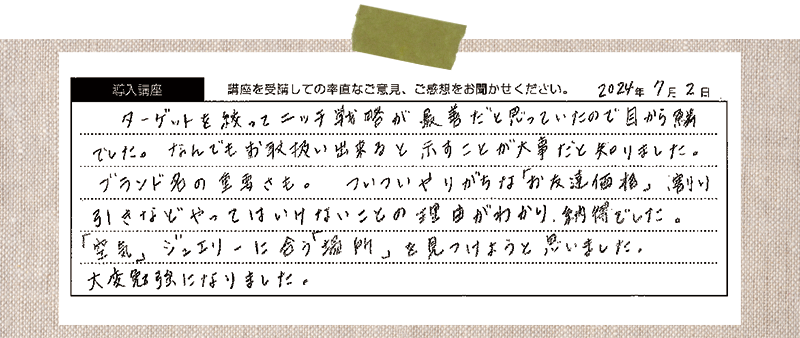 ターゲットを絞ってニッチ戦略が最善だと思っていたので目から鱗 でした。なんでもお取扱い出来ると示すことが大事だと知りました。 ブランド名の重要さも。ついついやりがちな「お友達価格」割り引きなどやってはいけないことの理由がわかり、納得でした。「空気」ジュエリーに合う「場所」を見つけようと思いました。 大変勉強になりました。