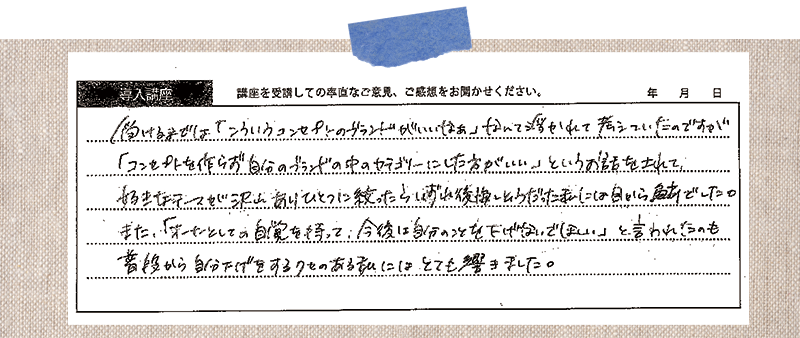 受けるまでは「こういうコンセプトのブランドがいいなぁ」なんて浮かれて考えていたのですが 「コンセプトを作らず自分のブランドの中のカテゴリーにした方がいい」というお話をされて、 好きなテーマが沢山ありひとつに絞ったらいずれ後悔しそうだった私には目から鱗でした。また、「オーナーとしての自覚を持って、今後は自分のことを下げないでほしい」と言われうのも、普段から自分下げをするクセのある私にはとても響きました。