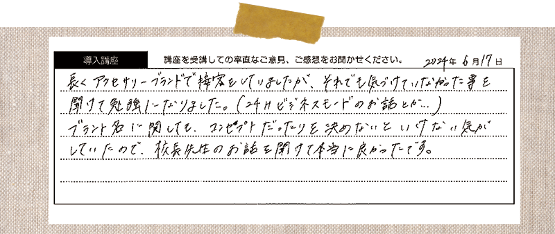 長くアクセサリーブランドで接客をしていましたが、それでも気づけていなかった事を聞けて勉強になりました。(24Hビジネスモードのお話とか…)ブラント名に関しても、コンセプトだったりを決めないといけない気がしていたので、校長先生のお話を聞けて本当に良かったです。