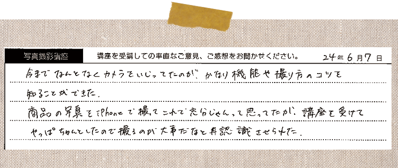 今までなんとなくカメラをいじってたのが、かなり機能や撮り方のコツを知ることができた。商品の写真をiPhoneで撮ってこれで充分じゃんって思ってたが、講座を受けてやっぱちゃんとしたので撮るのが大事だなと再認識させられた。