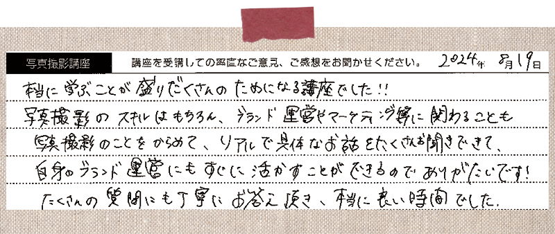 本当に学ぶことが盛りだくさんの、ためになる講座でした!!写真撮影のスキルはもちろん、ブランド運営やマーケティング等に関わることも写真撮影のことを絡めて、リアルで具体なお話をたくさんお聞きできて、 自身のブランド運営にもすぐに活かすことができるのでありがたいです!たくさんの質問にも丁寧にお答え頂き、本当に良い時間でした。