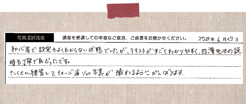 初心者で設定もよくわからない状態でしたが、テキストがすごくわかりやすく、田澤先生の説明も丁寧で良かったです。たくさん練習してイメージ通りの写真が撮れるようにがんばります。