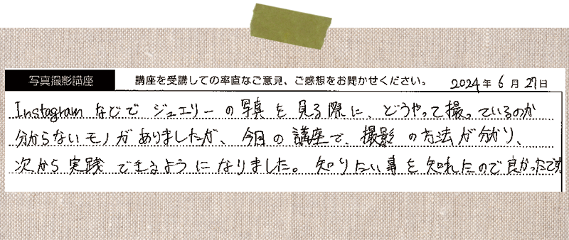 Instagramなどでジュエリーの写真を見る際に、どうやって撮っているのか分からないモノがありましたが、今日の講座で撮影の方法が分かり、 次から実践できるようになりました。知りたい事を知れたので良かったです。