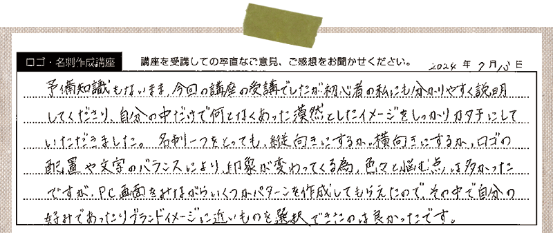 予備知識もないまま、今回の講座の受講でしたが初心者の私にも分かりやすく説明してくださり、自分の中だけで何となくあった漠然としたイメージをしっかりカタチにしていただきました。名刺ーつをとっても、縦向きにするか、横向きにするか、ロゴの配置や文字のバランスにより、印象が変わってくる為、色々と悩む点は多かったですが、PC画面をみながらいくつかパターンを作成してもらえたので、その中で自分の好みであったりブランドイメージに近いものを選択できたのは良かったです。