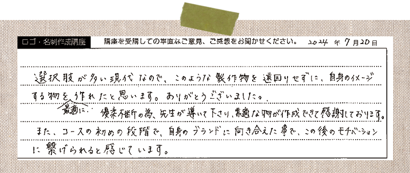 選択肢が多い現代なので、このような製作物を遠回りせずに、自身のイメージする物を最適に作れたと思います。ありがとうございました。優柔不断の為、先生が導いて下さり、素敵な物が作成できて感謝しております。また、コースの初めの段階で、自身のブランドに向き合えた事で、この後のモチベーションに繋げられると感じています。