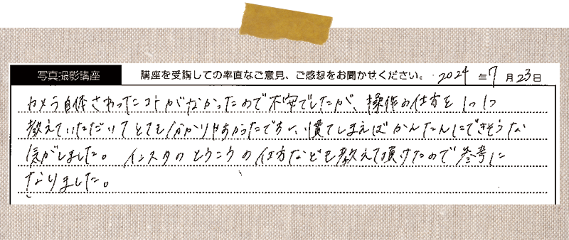 カメラ自体さわったコトがなかったので不安でしたが、操作の仕方を1つ1つ教えていただいてとても分かりやすかったですし、慣てしまえば簡単にできそうな気がしました。インスタの投稿の仕方なども教えて頂けたので参考になりました。