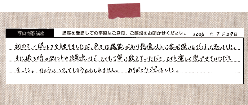 初めて一眼レフを触りましたが、色々な機能があり想像以上に奥が深いんだなと思いました。また撮る時のポイントや注意点など、とても丁寧に教えていただき、とても楽しく学ばせていただきました。カメラにハマってしまうかもしれません。ありがとうございました。