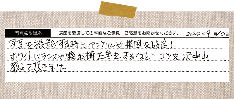 写真を撮影する時に、アングルや構図を設定し、ホワイトバランスや露出補正等をするなど、コツを沢山教えて頂きました。