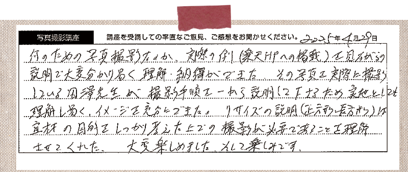 何のための写真撮影なのか、実際の例(楽天HPへの掲載)を見ながらの説明で大変分かり易く理解・納得ができた。その写真を実際に撮影している田澤先生が撮影手順を一から説明して下さるため、実地としても理解し易く、イメージを充分にできた。リサイズの説明(正方形・長方形)は宜材の目的をしっかり考えた上での撮影が必要であることを理解させてくれた。 大変楽しめました。そして楽しみです。