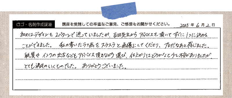 初めはデザインを2パターンで迷っていましたが、吉田先生からアドバイスを頂いてすぐに1つに決めることができました。私の書いたラフ画をスラスラと画像にしてくださり、プロだなあと感じました。紙質やインクの出方などもアドバイス頂きながら選び、仕上がりはどうかなと少し不安がありましたがとても満足のいくものでした。ありがとうございました。