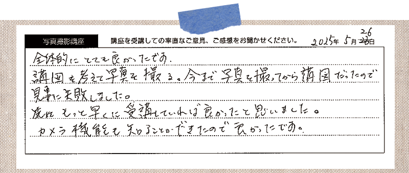 全体的にとても良かったです。構図を考えて写真を撮る。今まで写真を撮ってから構図だったので 見事に失敗しました。先にもっと早くに受講していれば良かったと思いました。 カメラ機能も知ることができたので良かったです。