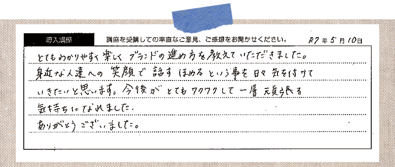 とてもわかりやすく楽しくブランドの進め方を教えていただきました。身近な人たちへの笑顔で話す 褒めるという事を日々気を付けていきたいと思います。今後がとてもワクワクして一層頑張る気持ちになれました。ありがとうございました。
