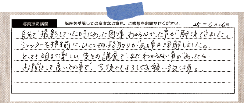 自分で撮影していた時にあった困り事、わからなかった事が解決できました。シャッターを押す前に、いくつもの段取りがある事を理解しました。とっても明るく楽しい先生の講座で、またわからない事があったら、お聞きして良いとの事で、今後ともよろしくお願い致します。