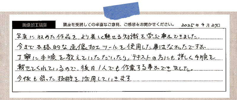 写真に収めた作品をより美しく魅せる知識を学ぶ事が出来ました。今まで本格的な画像加工ツールを使用した事はなかったですが丁寧に手順を教えていただいたり、テキストの方にも詳しく手順を載せてくれているので、後日1人でも作業する事ができました。今後も習った技術を活用していきます。