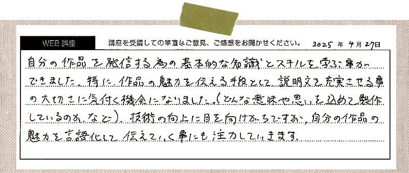 自分の作品を発信する為の基本的な知識とスキルを学ぶことができました。特に、作品の魅力を伝える手段として、説明文を充実させる事の大切さに気付く機会になりました。(どんな意味や思いを込めて製作しているのか、など)、技術の向上に目を向けがちですが、自分の作品の魅力を言語化して伝えていく事にも注力していきます。