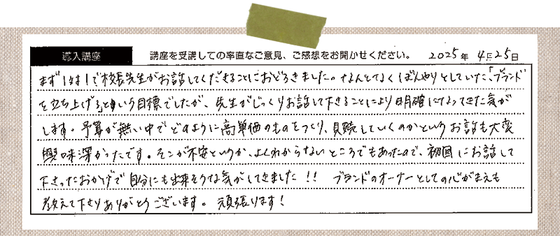 まず1対1で校長先生がお話ししてくださることに驚きました。何となくぼんやりしていた「ブランドを立ち上げる」という目標でしたが、先生がじっくりお話ししてくださることにより明確になってきた気がします。予算が無い中でどのように高単価のモノを作り、販売していくのかというお話も大変興味深かったです。そこが不安というか、よくわからないところでもあったので、初回にお話ししてくださったおかげで自分にも出来そうな気がしてきました!!ブランドオーナーとしての心構えも教えてくださりありがとうございます。頑張ります!