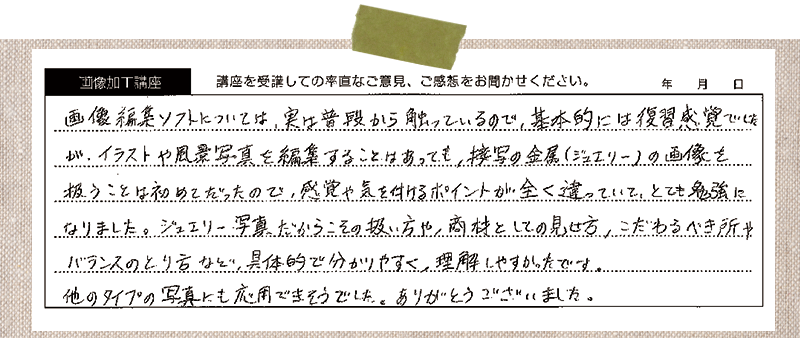 画像編集ソフトについては、実は普段から触っているので、基本的には復習感覚でしたが、イラストや風景写真を編集することはあっても、接写の金属(ジュエリー)の画像を扱うことは初めてだったので、感覚や気を付けるポイントが全く違っていて、とても勉強になりました。ジュエリー写真だからこその扱い方や、商材としての見せ方、こだわるべきバランスのとり方など、具体的で分かりやすく、理解しやすかったです。他のタイプの写真にも応用できそうでした。ありがとうございました。