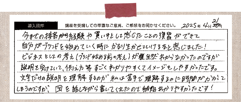 今までの接客経験や買い手として感じたことの復習が出来て自分のブランドを始めていく時にかなり活かせていけるなと感じました!ビジネスとしての考え(ブランド始める前の考え)が全然わからなかったのですが、説明を受けていて、例え方等すごくわかりやすくてイメージしやすかったです。文字だけの説明を理解するのが私は苦手で理解するのに時間がかかってしまうのですが、図を話しながら書いてくれたので終始わかりやすかったです!