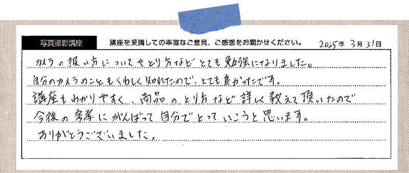 カメラの扱い方についてや撮り方などとても勉強になりました。自分のカメラのこともくわしく知れたので、とても良かったです。講座もわかりやすく、商品のとり方など詳しく教えて頂いたので今後の参考にがんばって自分でとっていこうと思います。ありがとうございました。