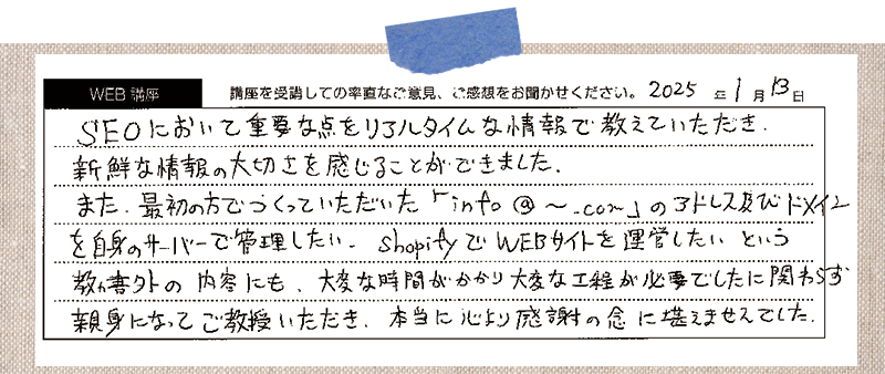 SEOにおいて重要な点をリアルタイムな情報で教えていただき、新鮮な情報の大切さを感じることができました。また、最初の方でつくっていただいた「info@~.com」のアドレス及びドメインを自身のサーバーで管理したい。 Shopify WEBサイトを運営したい。という教科書外の内容にも、大変な時間がかかり大変な工程が必要でしたのに関わらず、親身になってご教授いただき、本当に心より感謝の念に堪えませんでした。