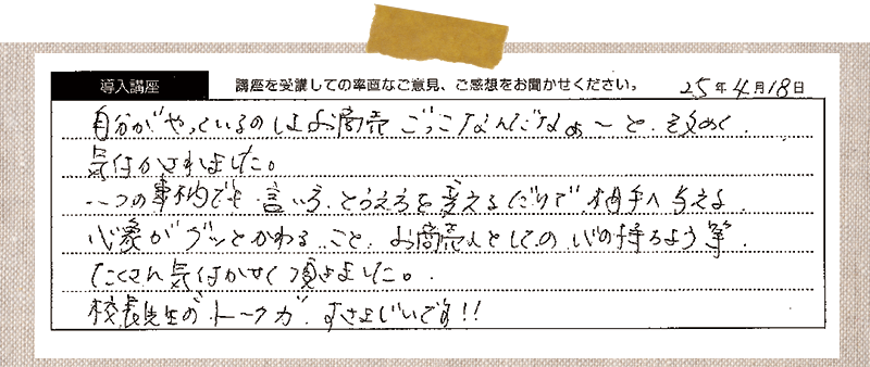 自分がやっているのはお商売ごっこなんだなぁ~と改めて気づかされました。一つの事柄でも、言い方、捉え方を変えるだけで相手へ与える心象がグッと変わること、お商売としての心の持ちよう等沢山気づかせていただきました。校長先生の”トーク力”すさまじいです!!