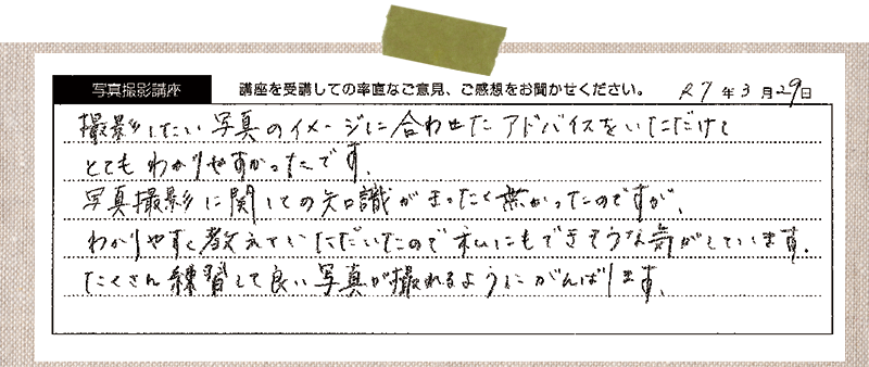 撮影したい写真のイメージに合わせたアドバイスをいただけて、とてもわかりやすかったです。写真撮影に関しての知識がまったく無かったのですが、わかりやすく教えていただいたので私にもできそうな気がしています。 たくさん練習して良い写真が撮れるようにがんばります。