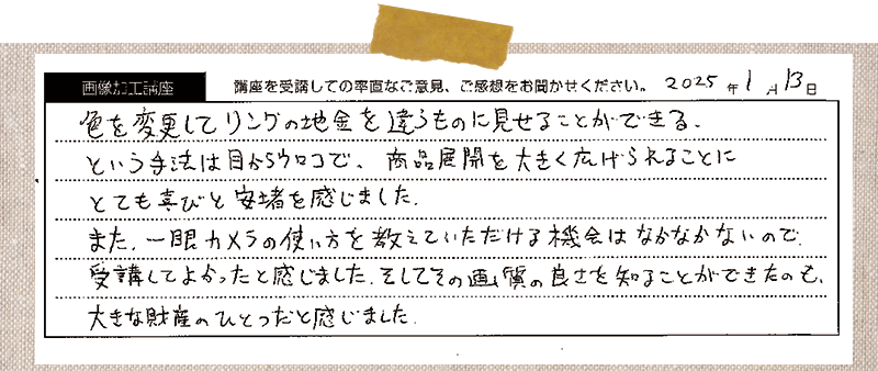 色を変更してリングの地金を違うものに見せることができる。という手法は目からウロコで、商品展開を大きく広げられることにとても喜びと安堵を感じました。また、一眼カメラの使い方を教えていただける機会はなかなかないので受講してよかったと感じました。そしてその画質の良さを知ることができたのも、大きな財産のひとつだと感じました。