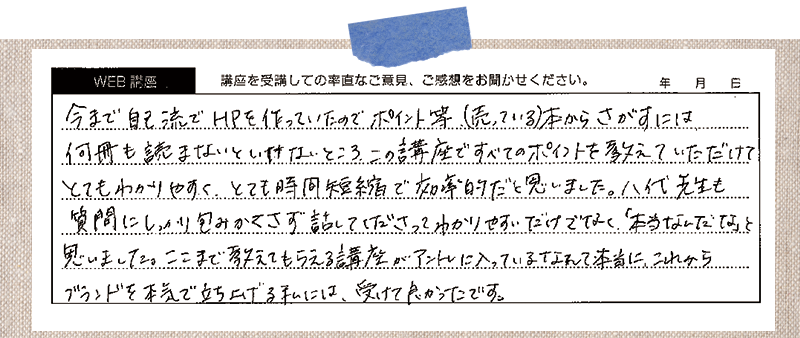 今まで自己流でHPを作っていたのでポイント等(売っている)本からさがすには何冊も読まないといけないところ、この講座ですべてのポイントを教えていただけてとてもわかりやすく、とても時間短縮で効率的だと思いました。八代先生も質問にしっかり包みかくさず話してくださって、わかりやすいだけでなく「本当なんだな」と思いました。ここまで考えてもらえる講座がアントレに入っているなんて本当に、これからブランドを本気で立ち上げる私には、受けて良かったです。