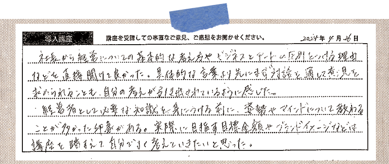 社長から経営についての基本的な考え方やビジネスとアートの区別をつける理由などを直接聞けて良かった。具体的な言葉より先にまず対話を通して意思を求められることも、自分の考えが引き出されているように感じた。経営者として必要な知識を身に着ける前に、姿勢やマインドについて教わることが多かった印象がある。実際に目指す目標金額やブランドイメージなどは講座を踏まえて自分でよく考えていきたいと思った。