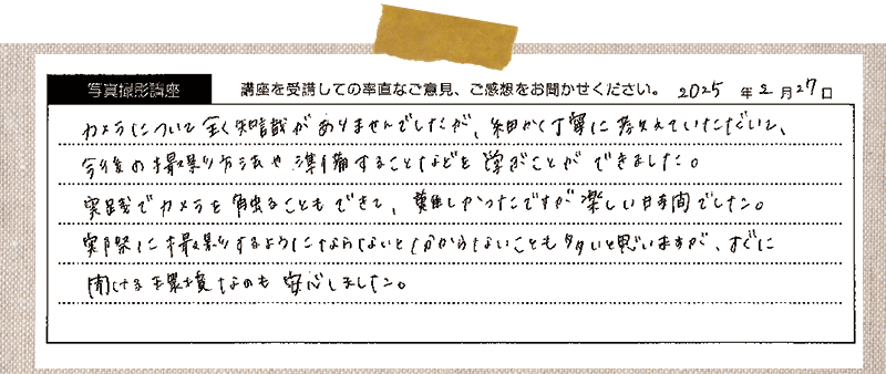 カメラについて 全く知識がありませんでしたが、細かく丁寧に教えていただいて、今後の撮影方法や準備することなどを学ぶことができました。実践でカメラを触ることもできて、 難しかったですが楽しい時間でした。実際に撮影するようにならないと分からないことも多いと思いますが、すぐに聞ける環境 なのも安心しました。