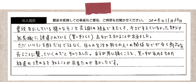 普段目にしている様々なモノを売る側の視点で見たとき、今まで見えていなかった部分や無意識に誘導されている(買い手として)点などを知ることが出来ました。ただいいモノを作るだけではなく、日々の生活や周りの人との関係などがすべて商品を売ることに繋がっていくのだと知りました。自分が思い描くことと、買い手が求めるものの相違の埋め方を知ることが出来たのが良かったです。