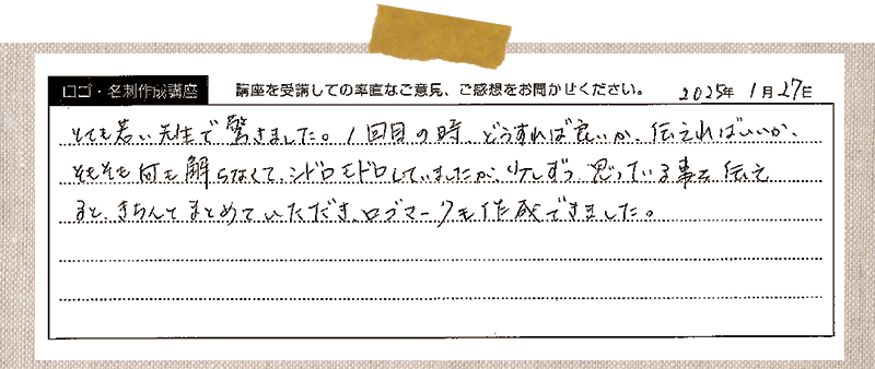 とても若い先生で驚きました。1回目の時、どうすれば良いか、伝えればいいか、そもそも何を解らなくて、シドロモドロしていましたが、少しずつ、思っている事を伝えると、きちんとまとめていただき、ロゴマークも作成できました。