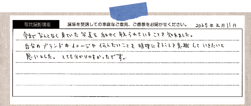 今までなんとなく見ていた写真も細かく考えられていることを知れました。自分のブランドのイメージや伝えたいことを明確にすることを意識していきたいと思いました。とても分かりやすかったです。