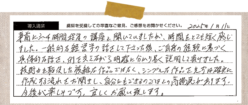 事前に3~4時間程度の講座と聞いていましたが、時間がとても短く感じました。一般的な経営学の話をしてくださった後、ご自身の経験に基づく具体的な話を、例を交えながら明確に分かり易く説明して頂けました。技術力を駆使した複雑な作品ではなく、シンプルな作品を先ずは確実に作成する流れをお聞きし、自分にも出来るのではと高揚感があります。今後が楽しみです。よろしくお願いいたします。