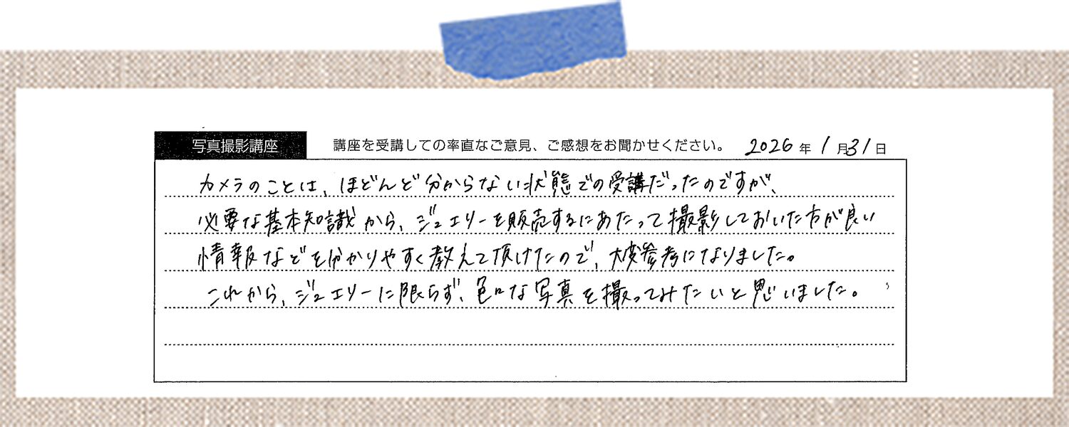カメラのことは、ほとんど分からない状態での受講だったのですが、必要な基本知識から、ジュエリーを販売するにあたって撮影しておいた方が良い情報などをわかりやすく教えて頂けたので、大変参考になりました。これから、ジュエリーに限らず、色々な写真を撮ってみたいと思いました。